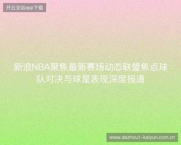 新浪NBA聚焦最新赛场动态联盟焦点球队对决与球星表现深度报道 新浪NBA聚焦最新赛场动态联盟焦点球队对决与球星表现深度报道