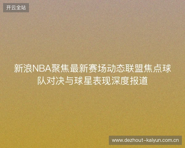 新浪NBA聚焦最新赛场动态联盟焦点球队对决与球星表现深度报道 新浪NBA聚焦最新赛场动态联盟焦点球队对决与球星表现深度报道